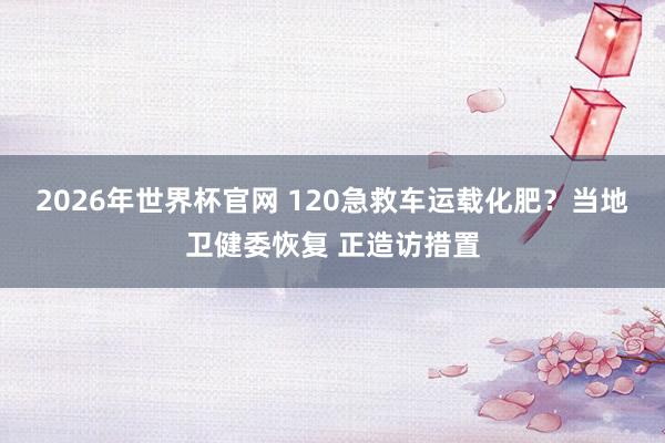 2026年世界杯官网 120急救车运载化肥？当地卫健委恢复 正造访措置