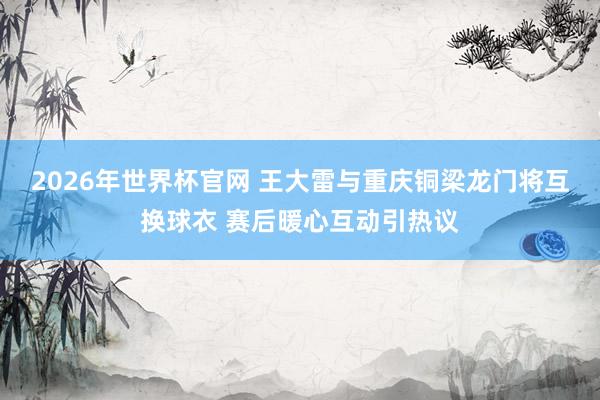 2026年世界杯官网 王大雷与重庆铜梁龙门将互换球衣 赛后暖心互动引热议