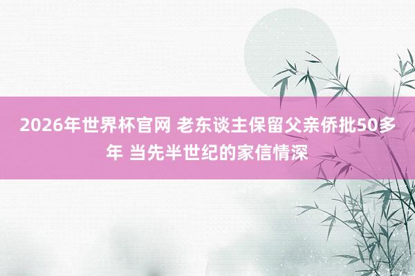 2026年世界杯官网 老东谈主保留父亲侨批50多年 当先半世纪的家信情深