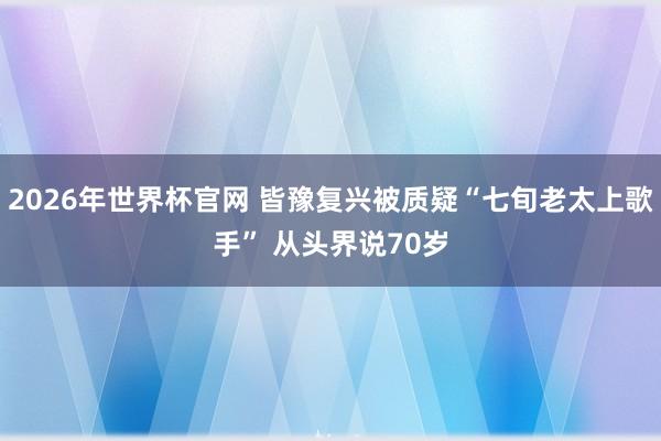 2026年世界杯官网 皆豫复兴被质疑“七旬老太上歌手” 从头界说70岁
