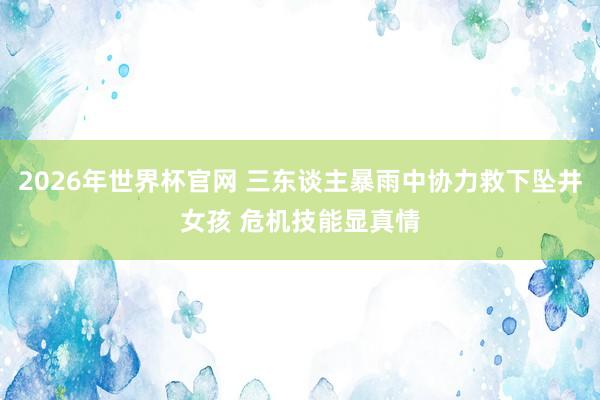 2026年世界杯官网 三东谈主暴雨中协力救下坠井女孩 危机技能显真情