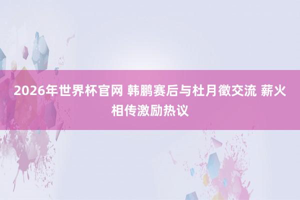 2026年世界杯官网 韩鹏赛后与杜月徵交流 薪火相传激励热议