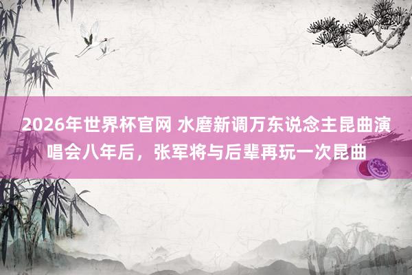 2026年世界杯官网 水磨新调万东说念主昆曲演唱会八年后，张军将与后辈再玩一次昆曲