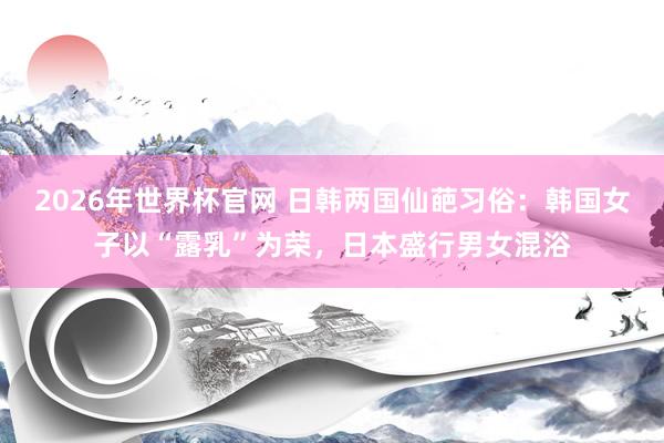 2026年世界杯官网 日韩两国仙葩习俗：韩国女子以“露乳”为荣，日本盛行男女混浴