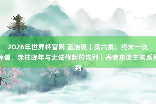 2026年世界杯官网 蓝洁瑛｜第六集：终末一次拜谒、赤柱晚年与无法修起的告别｜香港东谈主物系列