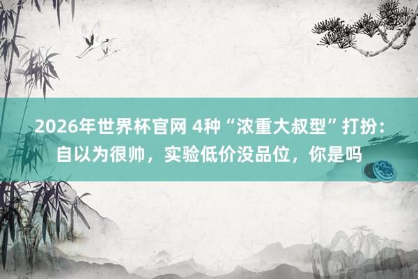 2026年世界杯官网 4种“浓重大叔型”打扮：自以为很帅，实验低价没品位，你是吗