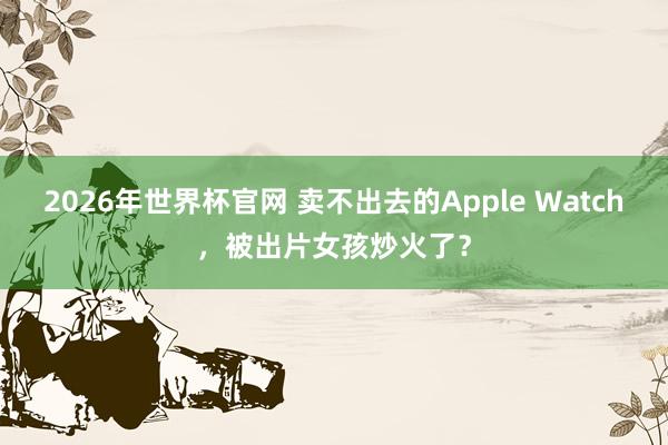 2026年世界杯官网 卖不出去的Apple Watch，被出片女孩炒火了？
