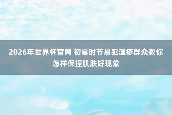 2026年世界杯官网 初夏时节易犯湿疹　群众教你怎样保捏肌肤好现象