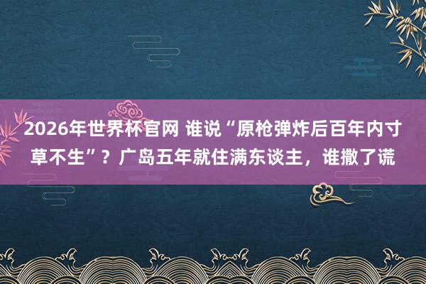 2026年世界杯官网 谁说“原枪弹炸后百年内寸草不生”？广岛五年就住满东谈主，谁撒了谎
