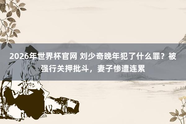2026年世界杯官网 刘少奇晚年犯了什么罪？被强行关押批斗，妻子惨遭连累