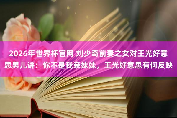 2026年世界杯官网 刘少奇前妻之女对王光好意思男儿讲：你不是我亲妹妹，王光好意思有何反映