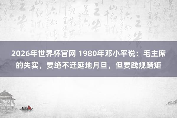 2026年世界杯官网 1980年邓小平说：毛主席的失实，要绝不迁延地月旦，但要践规踏矩