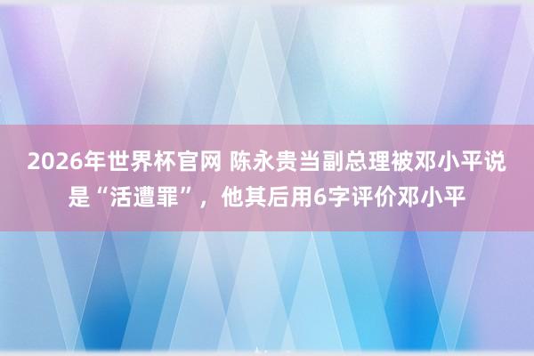 2026年世界杯官网 陈永贵当副总理被邓小平说是“活遭罪”，他其后用6字评价邓小平