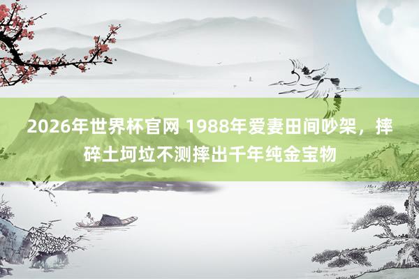 2026年世界杯官网 1988年爱妻田间吵架，摔碎土坷垃不测摔出千年纯金宝物