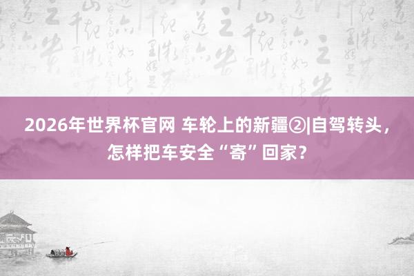 2026年世界杯官网 车轮上的新疆②|自驾转头，怎样把车安全“寄”回家？