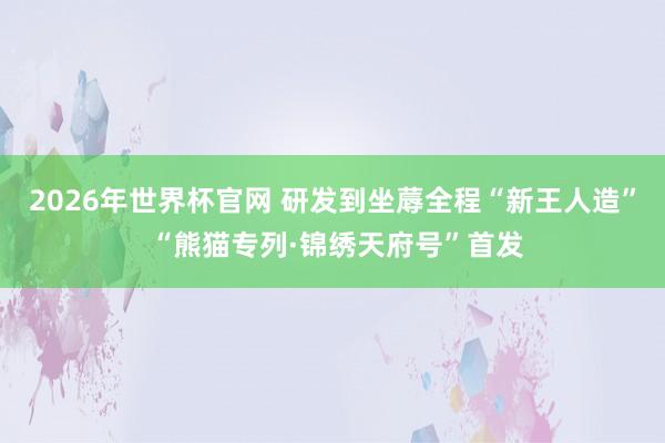 2026年世界杯官网 研发到坐蓐全程“新王人造” “熊猫专列·锦绣天府号”首发
