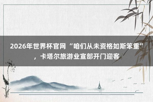 2026年世界杯官网 “咱们从未资格如斯笨重”，卡塔尔旅游业宣部开门迎客