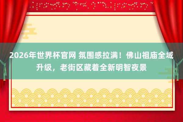 2026年世界杯官网 氛围感拉满！佛山祖庙全域升级，老街区藏着全新明智夜景