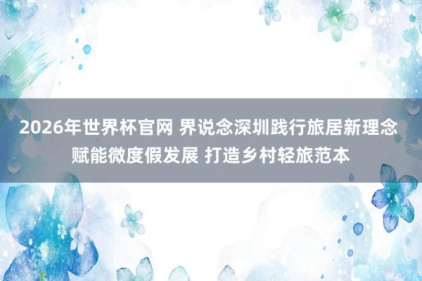 2026年世界杯官网 界说念深圳践行旅居新理念 赋能微度假发展 打造乡村轻旅范本
