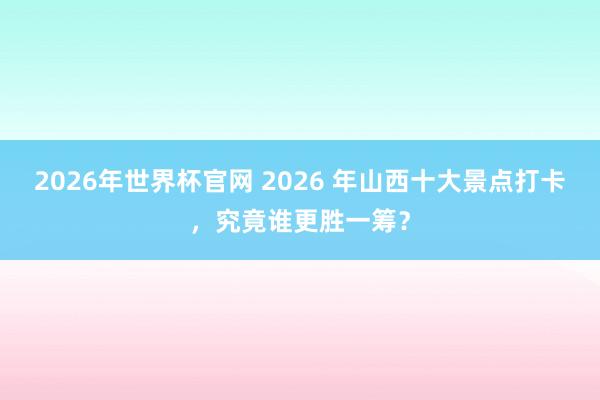 2026年世界杯官网 2026 年山西十大景点打卡，究竟谁更胜一筹？