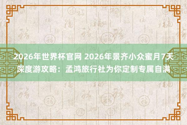2026年世界杯官网 2026年景齐小众蜜月7天深度游攻略：孟鸿旅行社为你定制专属自满