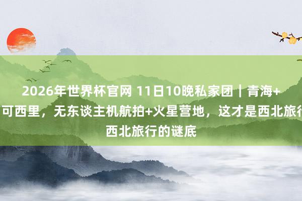 2026年世界杯官网 11日10晚私家团｜青海+甘肃+可可西里，无东谈主机航拍+火星营地，这才是西北旅行的谜底