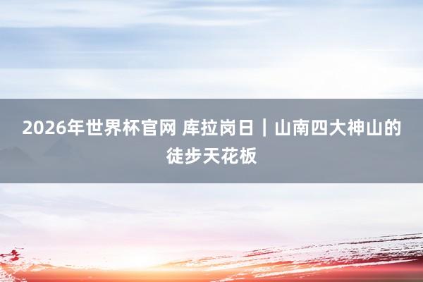 2026年世界杯官网 库拉岗日｜山南四大神山的徒步天花板