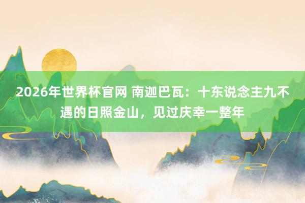 2026年世界杯官网 南迦巴瓦：十东说念主九不遇的日照金山，见过庆幸一整年