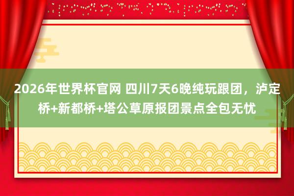 2026年世界杯官网 四川7天6晚纯玩跟团，泸定桥+新都桥+塔公草原报团景点全包无忧