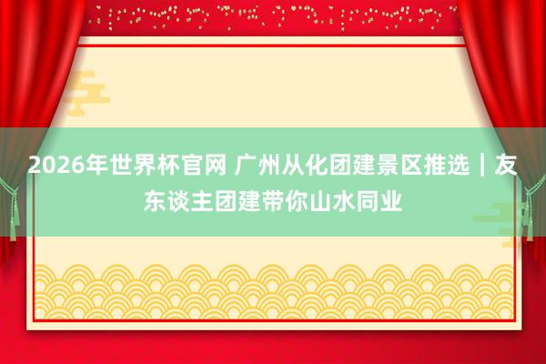 2026年世界杯官网 广州从化团建景区推选｜友东谈主团建带你山水同业
