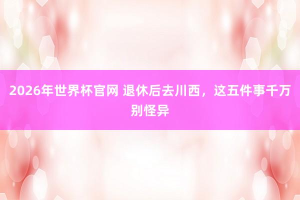 2026年世界杯官网 退休后去川西，这五件事千万别怪异