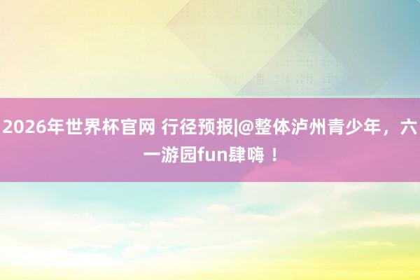 2026年世界杯官网 行径预报|@整体泸州青少年，六一游园fun肆嗨 ！