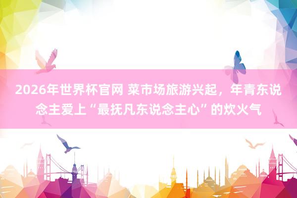 2026年世界杯官网 菜市场旅游兴起，年青东说念主爱上“最抚凡东说念主心”的炊火气