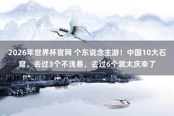 2026年世界杯官网 个东说念主游！中国10大石窟，去过3个不浅易，去过6个就太庆幸了