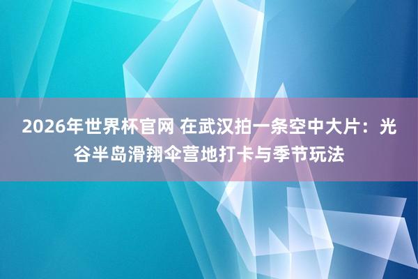 2026年世界杯官网 在武汉拍一条空中大片：光谷半岛滑翔伞营地打卡与季节玩法