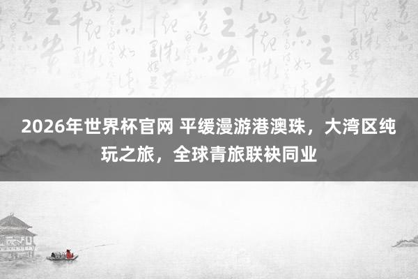 2026年世界杯官网 平缓漫游港澳珠，大湾区纯玩之旅，全球青旅联袂同业