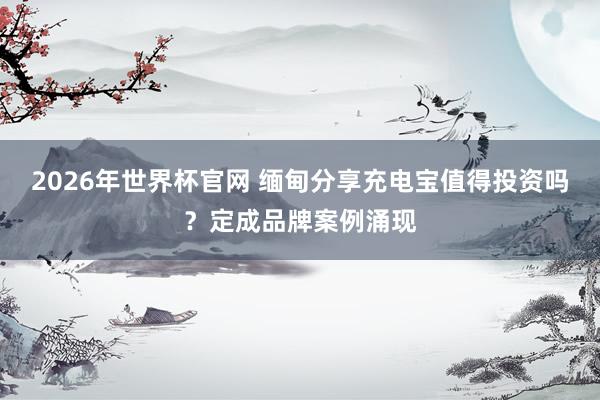 2026年世界杯官网 缅甸分享充电宝值得投资吗？定成品牌案例涌现