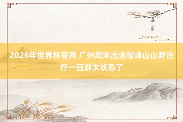 2026年世界杯官网 广州周末出逃帽峰山山野治疗一日游太状态了