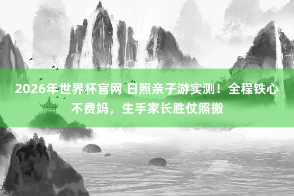 2026年世界杯官网 日照亲子游实测！全程铁心不费妈，生手家长胜仗照搬