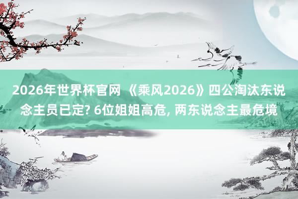 2026年世界杯官网 《乘风2026》四公淘汰东说念主员已定? 6位姐姐高危， 两东说念主最危境