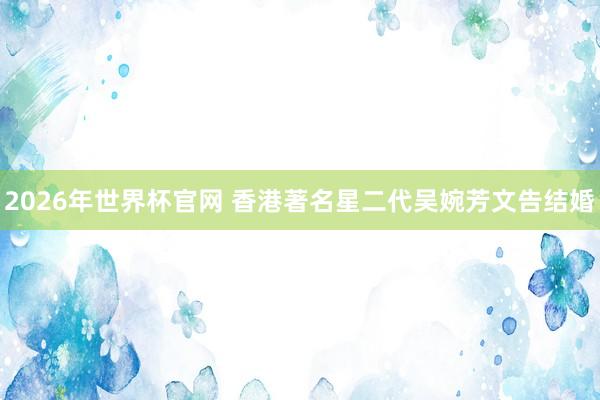 2026年世界杯官网 香港著名星二代吴婉芳文告结婚