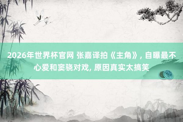 2026年世界杯官网 张嘉译拍《主角》， 自曝最不心爱和窦骁对戏， 原因真实太搞笑