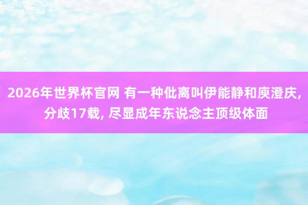 2026年世界杯官网 有一种仳离叫伊能静和庾澄庆， 分歧17载， 尽显成年东说念主顶级体面