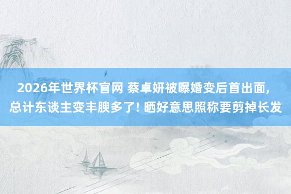2026年世界杯官网 蔡卓妍被曝婚变后首出面， 总计东谈主变丰腴多了! 晒好意思照称要剪掉长发