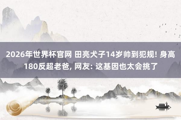 2026年世界杯官网 田亮犬子14岁帅到犯规! 身高180反超老爸， 网友: 这基因也太会挑了