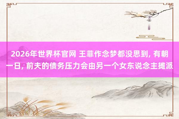 2026年世界杯官网 王菲作念梦都没思到， 有朝一日， 前夫的债务压力会由另一个女东说念主摊派