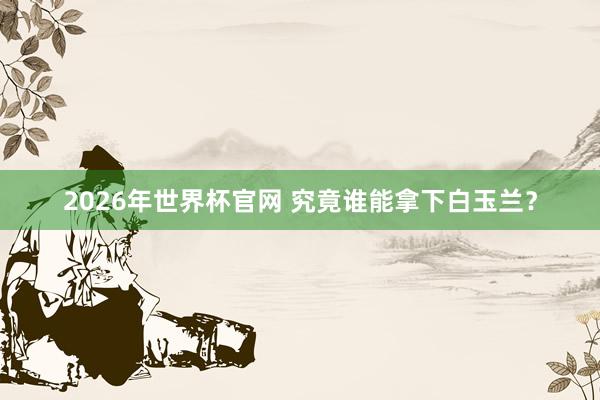 2026年世界杯官网 究竟谁能拿下白玉兰？