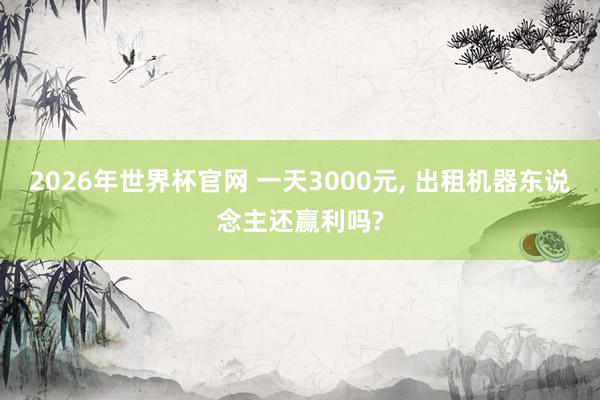 2026年世界杯官网 一天3000元， 出租机器东说念主还赢利吗?