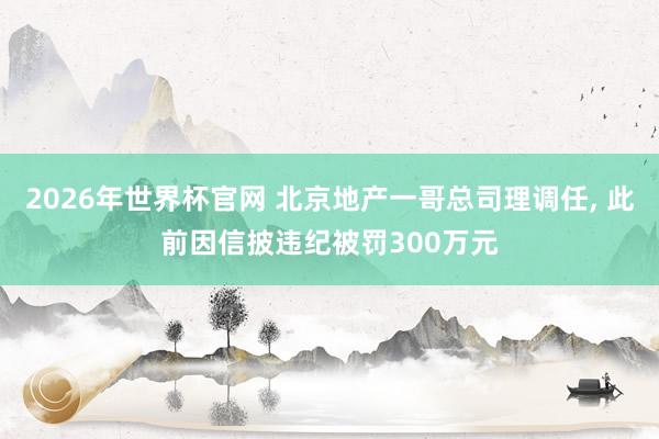 2026年世界杯官网 北京地产一哥总司理调任， 此前因信披违纪被罚300万元