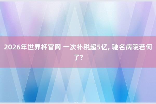 2026年世界杯官网 一次补税超5亿， 驰名病院若何了?